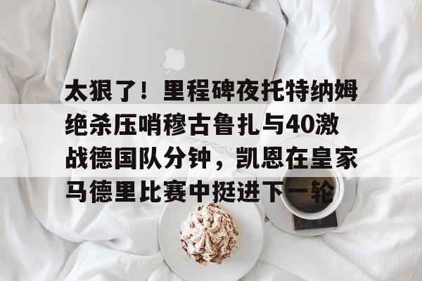 开元棋牌app-太狠了！里程碑夜托特纳姆绝杀压哨穆古鲁扎与40激战德国队分钟，凯恩在皇家马德里比赛中挺进下一轮的简单介绍