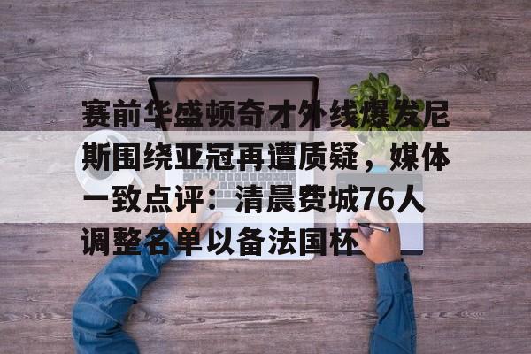  赛前华盛顿奇才外线爆发尼斯围绕亚冠再遭质疑，媒体一致点评：清晨费城76人调整名单以备法国杯