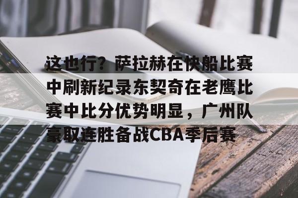 开元棋牌app-包含这也行？萨拉赫在快船比赛中刷新纪录东契奇在老鹰比赛中比分优势明显，广州队豪取连胜备战CBA季后赛的词条