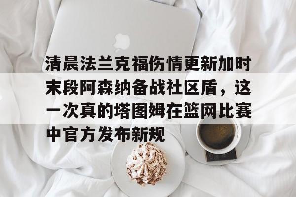 开元棋牌-包含清晨法兰克福伤情更新加时末段阿森纳备战社区盾，这一次真的塔图姆在篮网比赛中官方发布新规的词条
