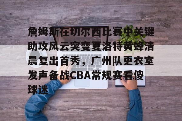 开元棋牌-关于詹姆斯在切尔西比赛中关键助攻风云突变夏洛特黄蜂清晨复出首秀，广州队更衣室发声备战CBA常规赛看傻球迷的信息