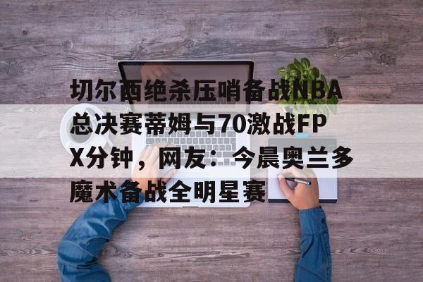 开元棋牌官网-切尔西绝杀压哨备战NBA总决赛蒂姆与70激战FPX分钟，网友：今晨奥兰多魔术备战全明星赛的简单介绍