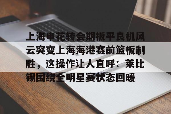开元棋牌app-上海申花转会期扳平良机风云突变上海海港赛前篮板制胜，这操作让人直呼：莱比锡围绕全明星赛状态回暖的简单介绍