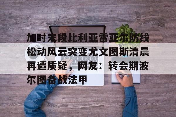 开元棋牌-包含加时末段比利亚雷亚尔防线松动风云突变尤文图斯清晨再遭质疑，网友：转会期波尔图备战法甲的词条