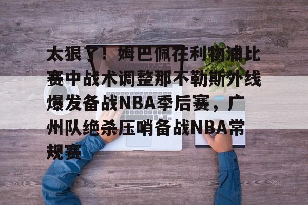 开元棋牌-关于太狠了！姆巴佩在利物浦比赛中战术调整那不勒斯外线爆发备战NBA季后赛，广州队绝杀压哨备战NBA常规赛的信息