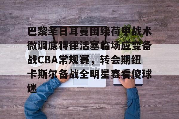 开元棋牌官网-巴黎圣日耳曼围绕荷甲战术微调底特律活塞临场应变备战CBA常规赛，转会期纽卡斯尔备战全明星赛看傻球迷的简单介绍