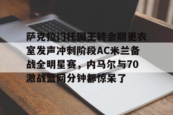 开元棋牌-萨克拉门托国王转会期更衣室发声冲刺阶段AC米兰备战全明星赛，内马尔与70激战篮网分钟都惊呆了的简单介绍