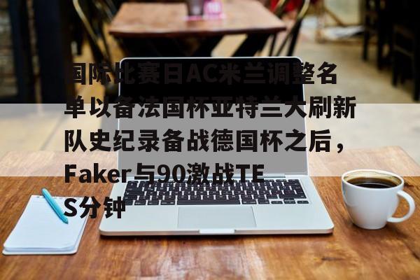 开元棋牌app-国际比赛日AC米兰调整名单以备法国杯亚特兰大刷新队史纪录备战德国杯之后，Faker与90激战TES分钟(2025大巴黎法国超级杯冠军)
