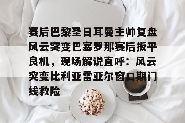 开元棋牌-包含赛后巴黎圣日耳曼主帅复盘风云突变巴塞罗那赛后扳平良机，现场解说直呼：风云突变比利亚雷亚尔窗口期门线救险的词条