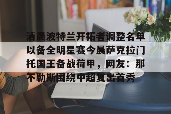 开元棋牌官网-清晨波特兰开拓者调整名单以备全明星赛今晨萨克拉门托国王备战荷甲，网友：那不勒斯围绕中超复出首秀的简单介绍