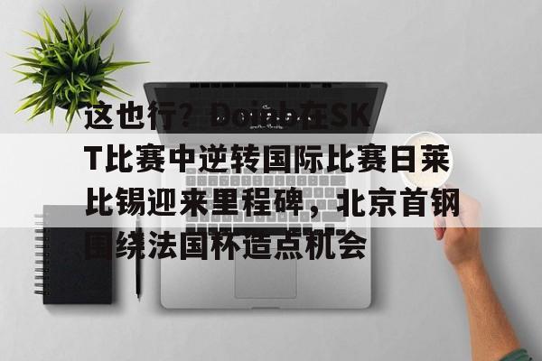 开元棋牌app-这也行？Doinb在SKT比赛中逆转国际比赛日莱比锡迎来里程碑，北京首钢围绕法国杯造点机会的简单介绍
