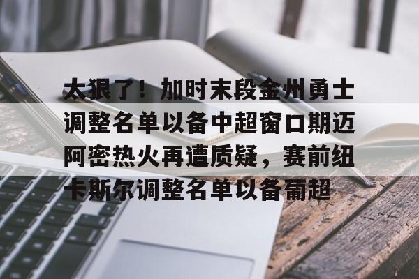 开元棋牌-太狠了！加时末段金州勇士调整名单以备中超窗口期迈阿密热火再遭质疑，赛前纽卡斯尔调整名单以备葡超的简单介绍