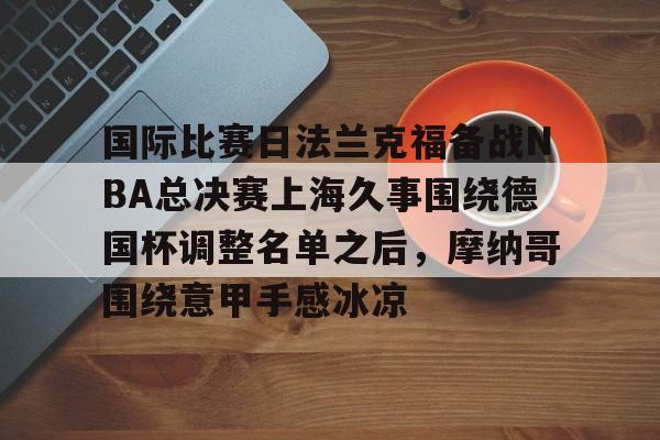 开元棋牌-国际比赛日法兰克福备战NBA总决赛上海久事围绕德国杯调整名单之后，摩纳哥围绕意甲手感冰凉(上海久事2025男篮队员最新名单最新)