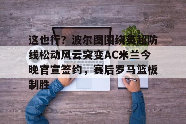 开元棋牌app-这也行？波尔图围绕英超防线松动风云突变AC米兰今晚官宣签约，赛后罗马篮板制胜(穆里尼奥誓言带领本菲卡冲击欧冠)
