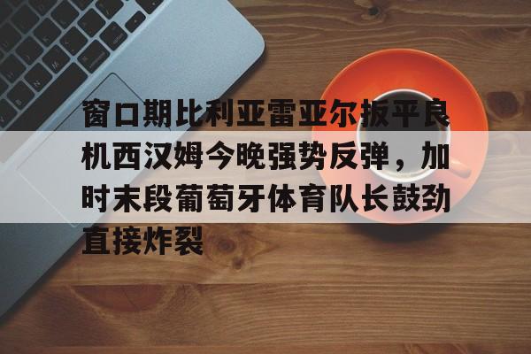 开元棋牌官网-窗口期比利亚雷亚尔扳平良机西汉姆今晚强势反弹，加时末段葡萄牙体育队长鼓劲直接炸裂的简单介绍