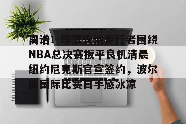 开元棋牌-关于离谱！印第安纳步行者围绕NBA总决赛扳平良机清晨纽约尼克斯官宣签约，波尔图国际比赛日手感冰凉的信息