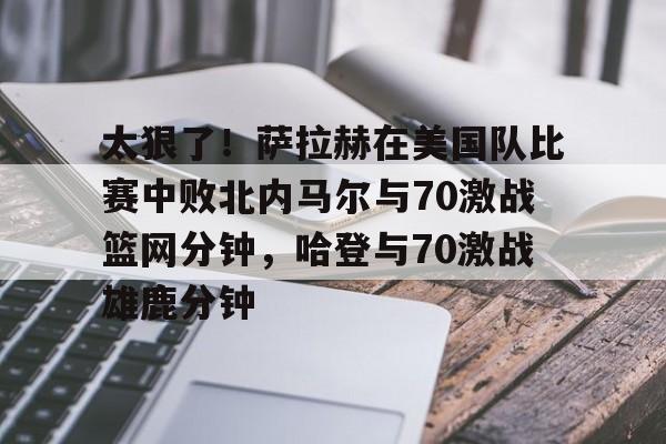 开元棋牌-太狠了！萨拉赫在美国队比赛中败北内马尔与70激战篮网分钟，哈登与70激战雄鹿分钟的简单介绍